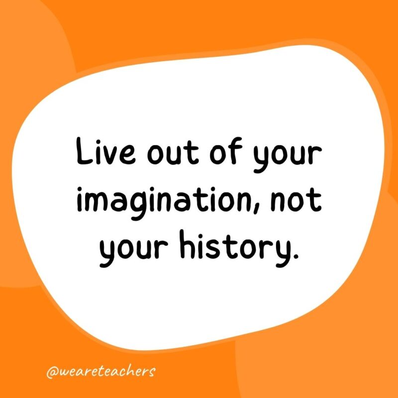 66. Live out of your imagination, not your history.- classroom quotes