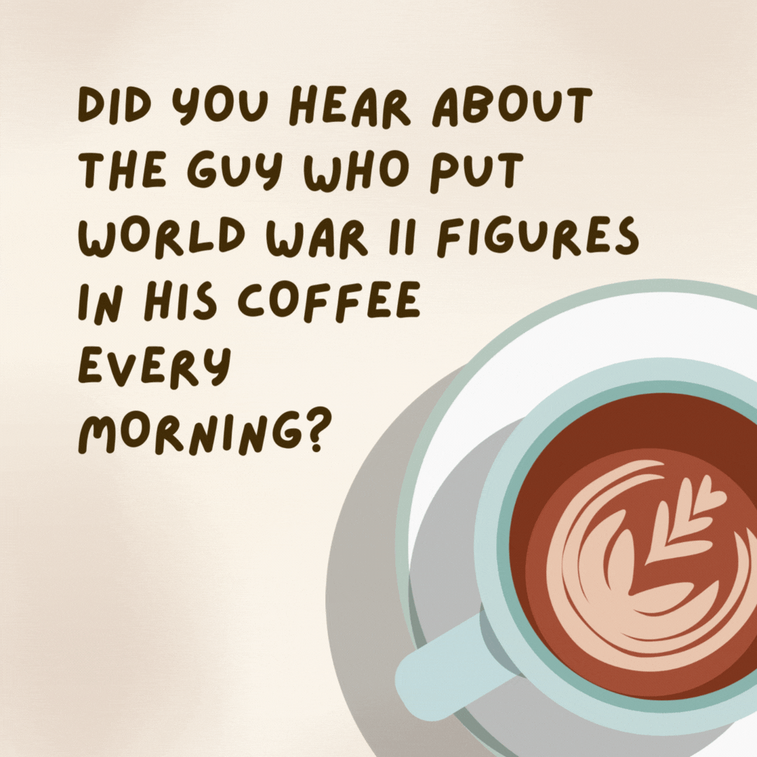 Did you hear about the guy who put World War II figures in his coffee every morning? 

He heard that the best part of waking up was soldiers in your cup.