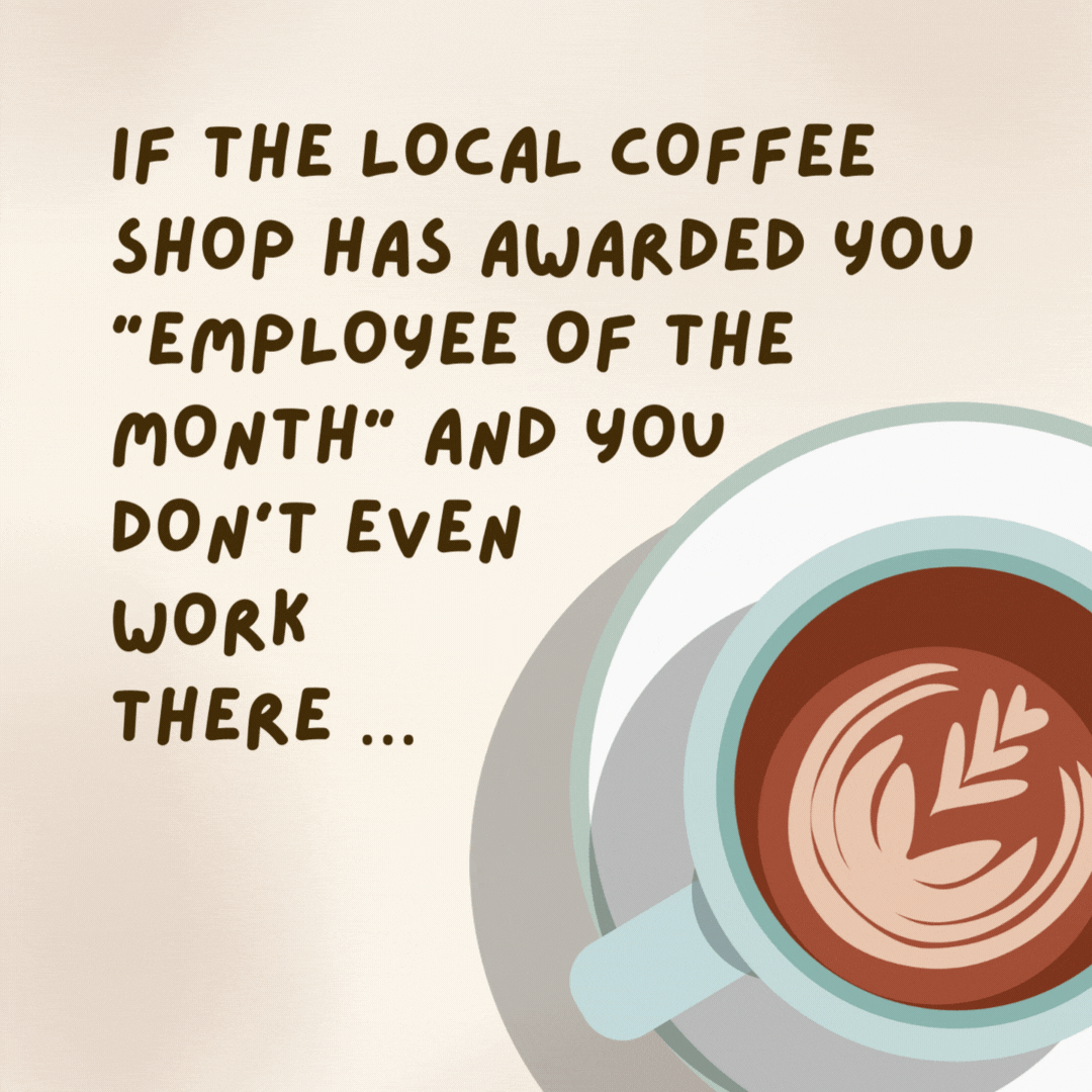 If the local coffee shop has awarded you “Employee of the Month” and you don’t even work there ... You may be drinking too much coffee. - coffee jokes