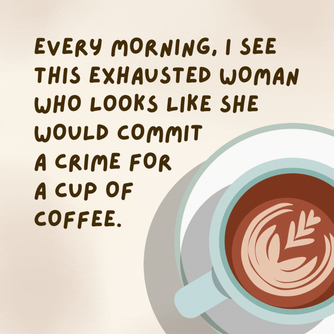 Every morning, I see this exhausted woman who looks like she would commit a crime for a cup of coffee.

I really should move that mirror.