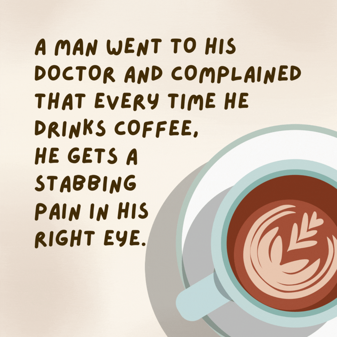 A man went to his doctor and complained that every time he drinks coffee, he gets a stabbing pain in his right eye. The doctor said, “Have you tried taking the spoon out?” - coffee jokes