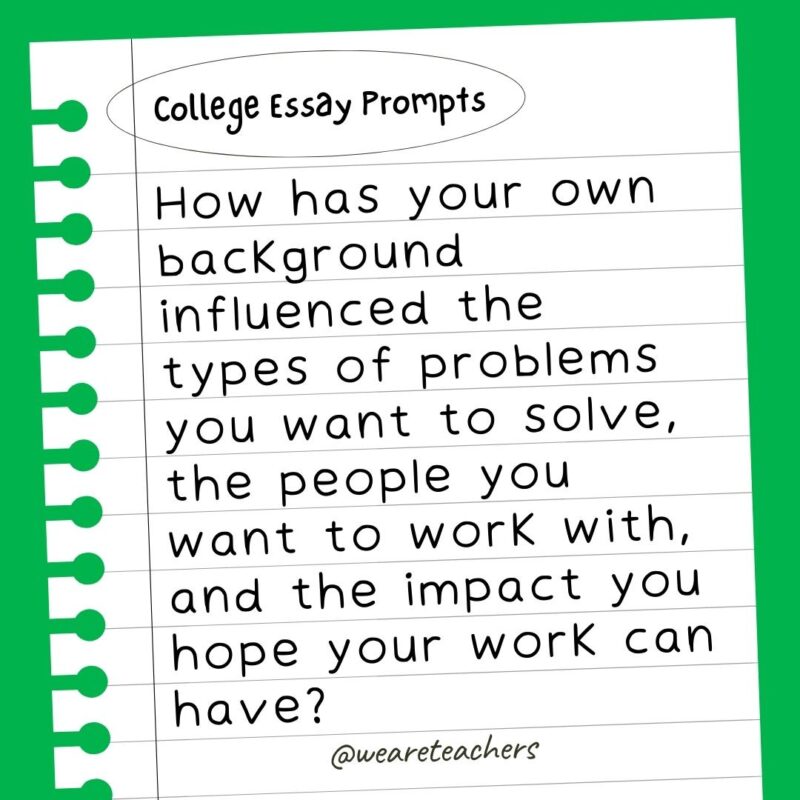 How has your own background influenced the types of problems you want to solve, the people you want to work with, and the impact you hope your work can have?- college essay prompts