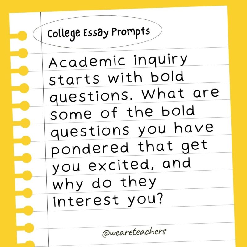 Academic inquiry starts with bold questions. What are some of the bold questions you have pondered that get you excited, and why do they interest you?- college essay prompts