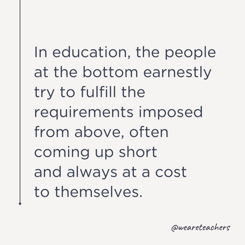 "In education, the people at the bottom earnestly try to fulfill the requirements imposed from above, often coming up short and always at a cost to themselves."