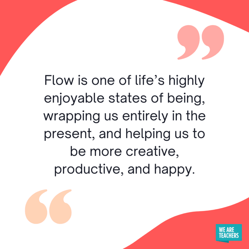 “Flow is one of life’s highly enjoyable states of being, wrapping us entirely in the present, and helping us to be more creative, productive, and happy." 