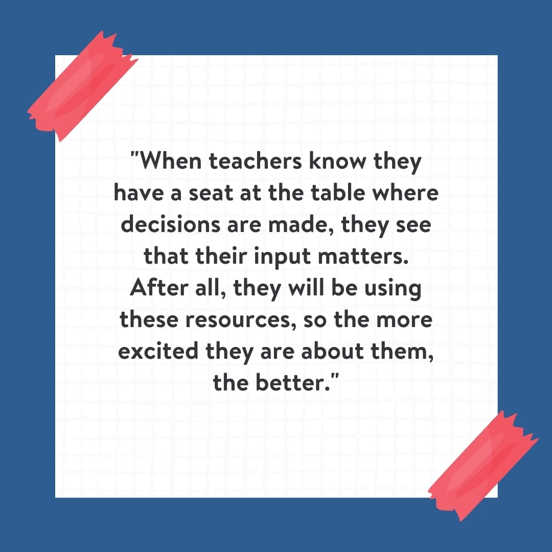 "When teachers know they have a seat at the table where decisions are made, they see that their input matters. After all, they will be using these resources, so the more excited they are about them, the better." Quote on white background with blue border.