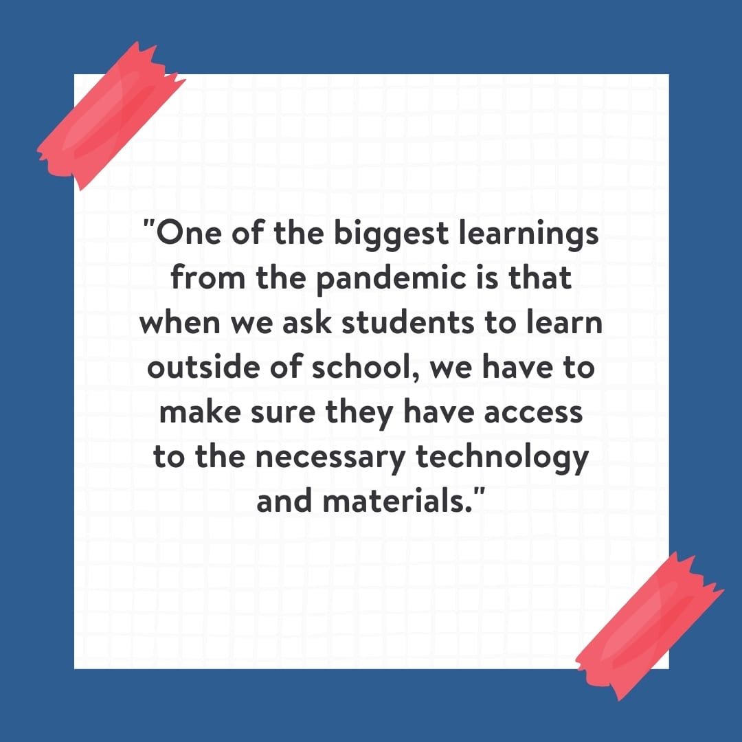"One of the biggest learnings from the pandemic is that when we ask students to learn outside of school, we have to make sure they have access to the necessary technology and materials." Quote on white background with blue border.
