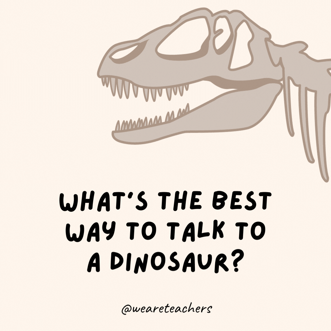 What’s the best way to talk to a dinosaur?