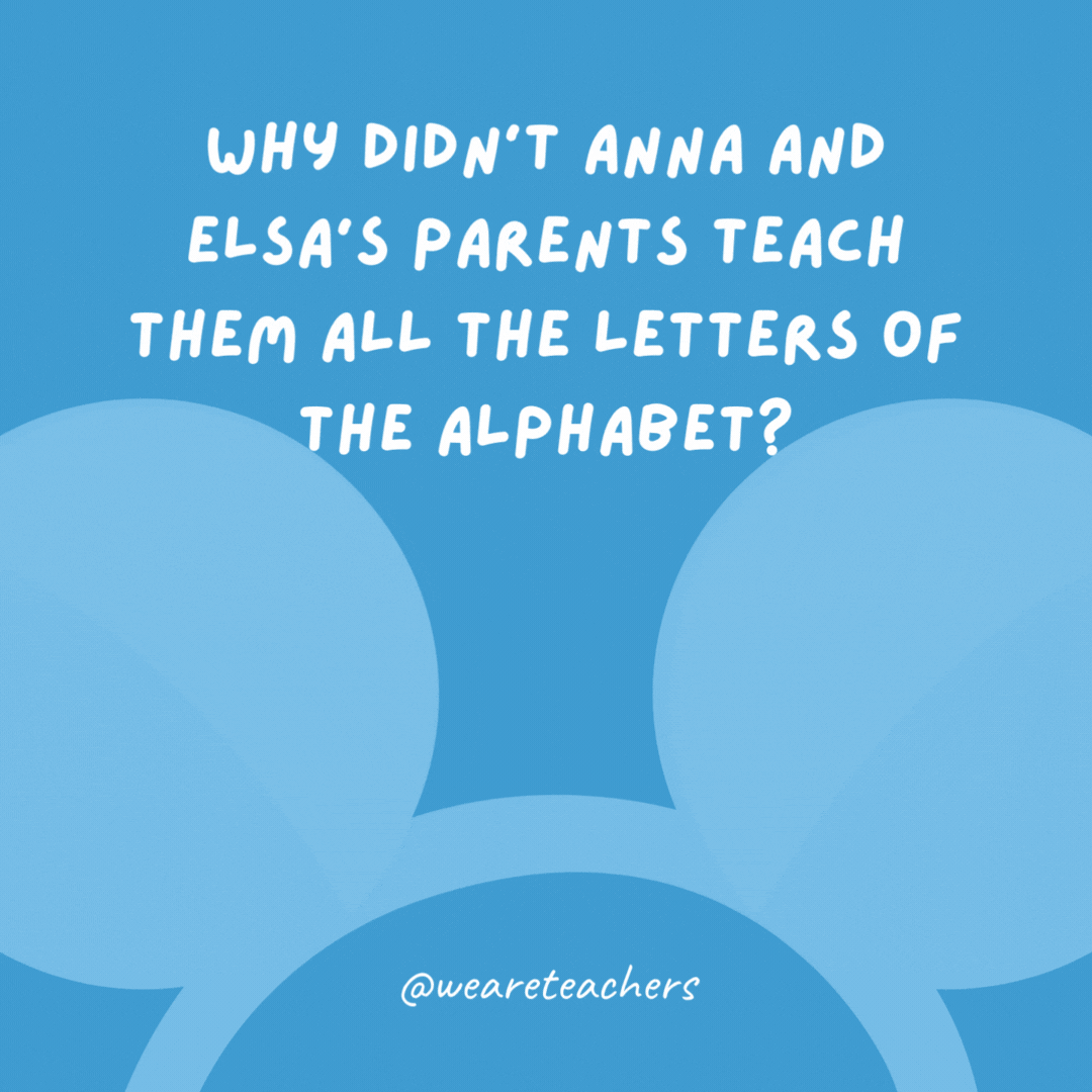 Why didn’t Anna and Elsa’s parents teach them all the letters of the alphabet? Because they got lost at C!