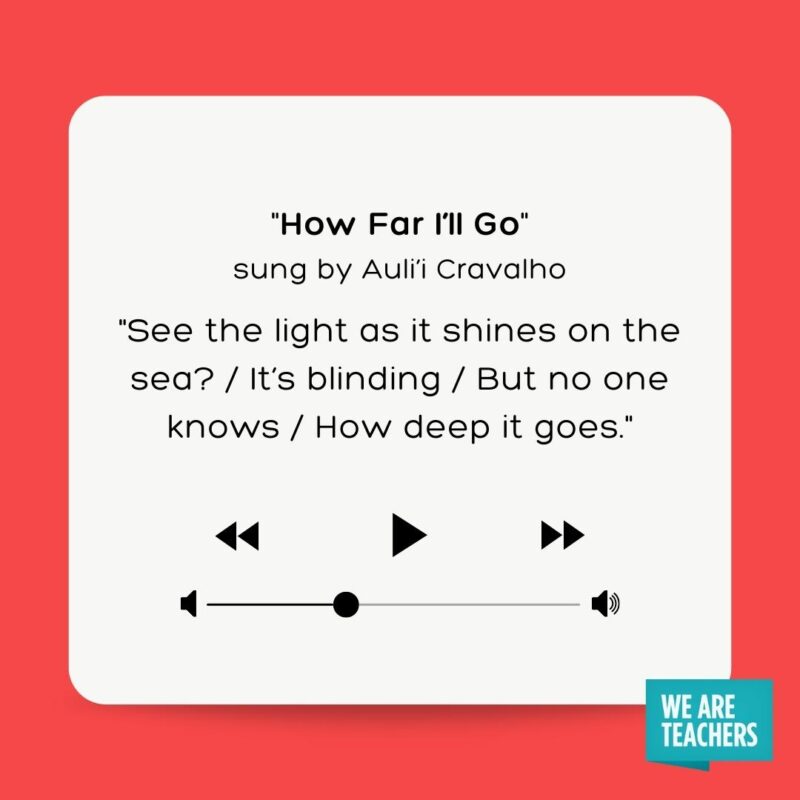 “How Far I’ll Go” sung by Auli'i Cravalho (Moana) See the light as it shines on the sea? / It's blinding / But no one knows / How deep it goes.