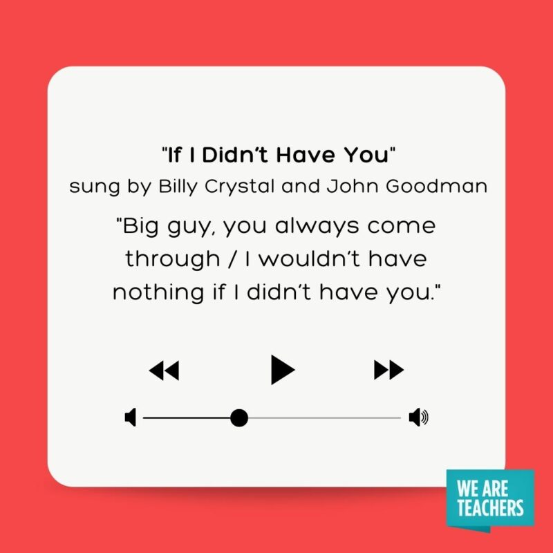 “If I Didn’t Have You” sung by Billy Crystal and John Goodman (Monsters Inc.) Big guy, you always come through / I wouldn't have nothing if I didn't have you.