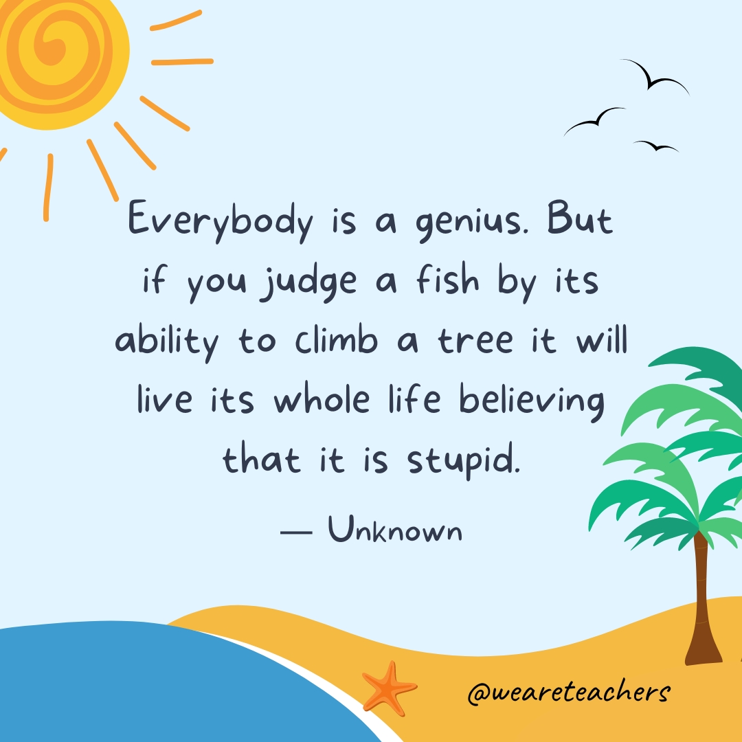 Everybody is a genius. But if you judge a fish by its ability to climb a tree, it will live its whole life believing that it is stupid.