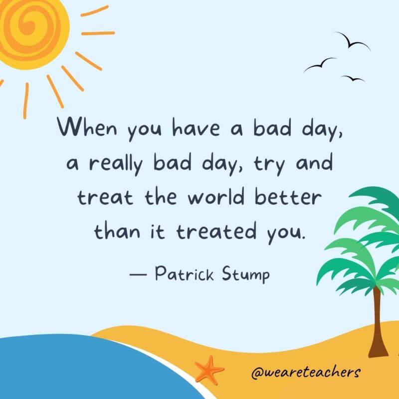 “When you have a bad day, a really bad day, try and treat the world better than it treated you.” – Patrick Stump.