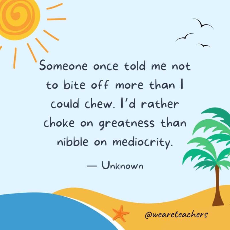 “Someone once told me not to bite off more than I could chew. I'd rather choke on greatness than nibble on mediocrity.” - Unknown.