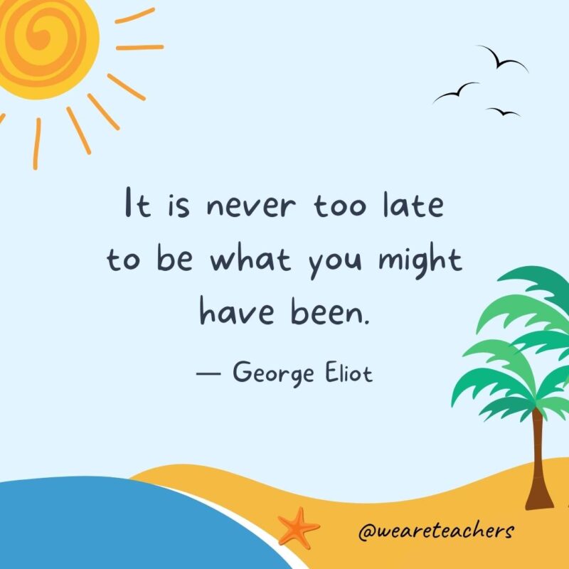 “It is never too late to be what you might have been.” – George Eliot