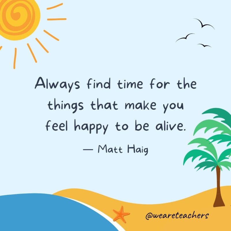 “Always find time for the things that make you feel happy to be alive.” - Matt Haig.