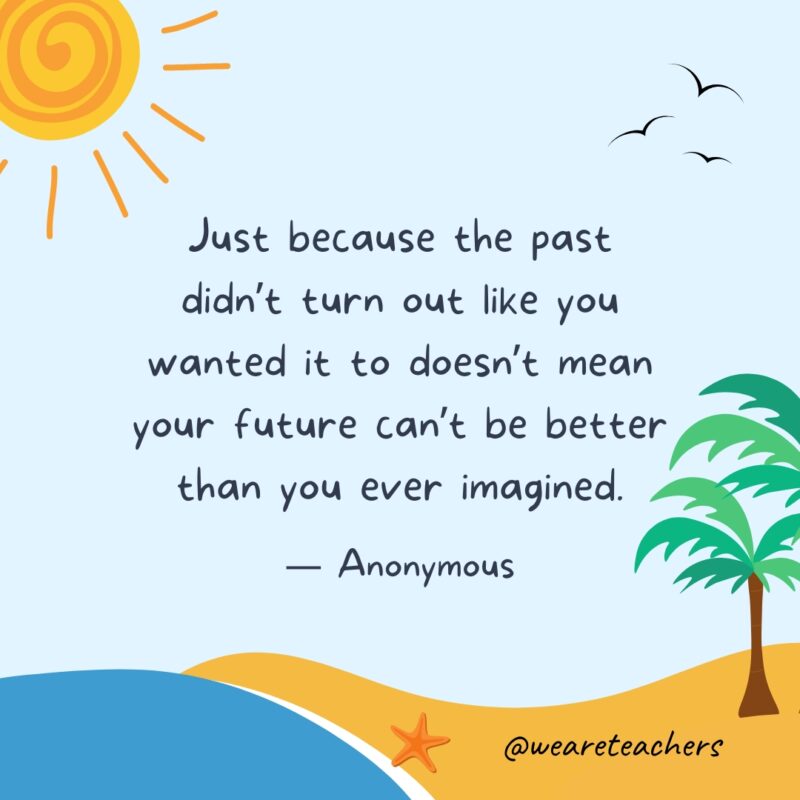 "Just because the past didn’t turn out like you wanted it to doesn’t mean your future can’t be better than you ever imagined." — Anonymous