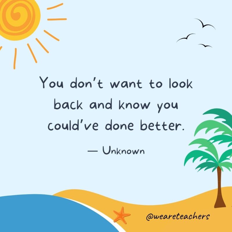 “You don’t want to look back and know you could’ve done better.” - Unknown.