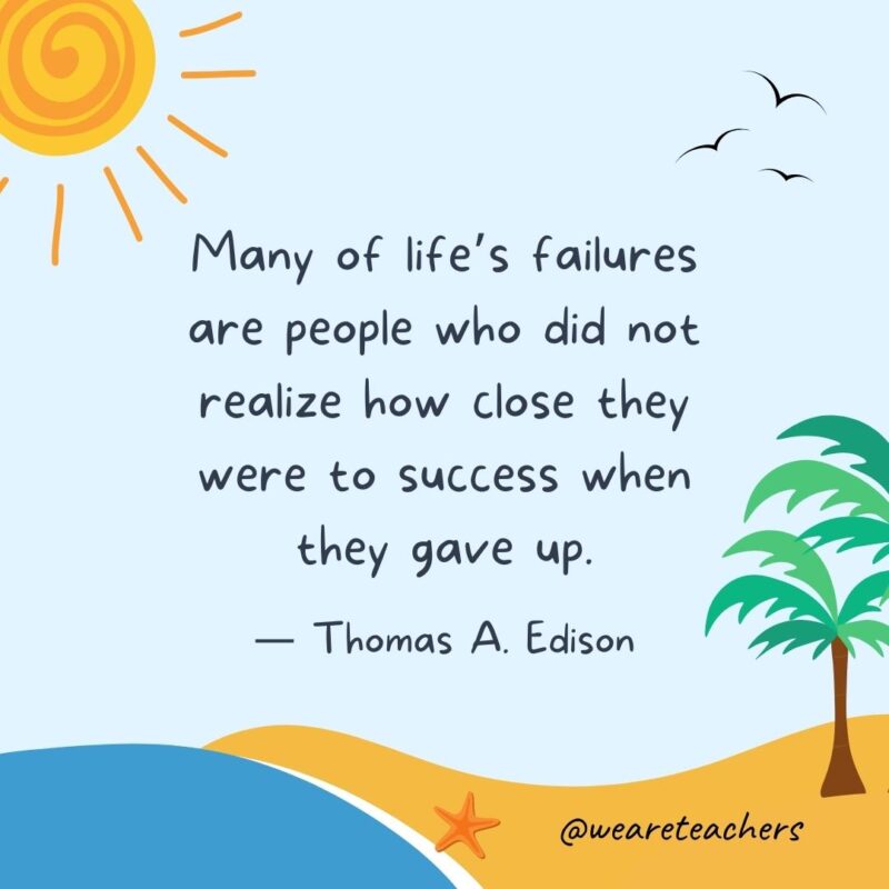“Many of life’s failures are people who did not realize how close they were to success when they gave up.” – Thomas A. Edison