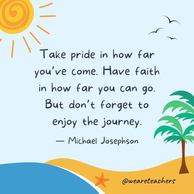 “Take pride in how far you’ve come. Have faith in how far you can go. But don’t forget to enjoy the journey.” - Michael Josephson best end of school year quotes