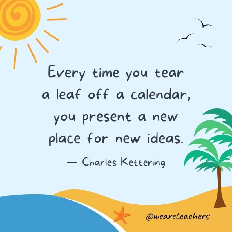 “Every time you tear a leaf off a calendar, you present a new place for new ideas.” – Charles Kettering