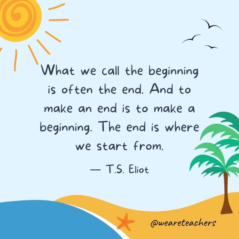 “What we call the beginning is often the end. And to make an end is to make a beginning. The end is where we start from.” - T.S. Eliot best end of school year quotes