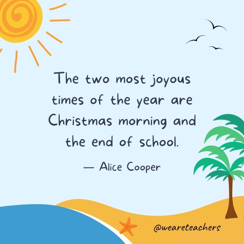 “The two most joyous times of the year are Christmas morning and the end of school.” — Alice Cooper