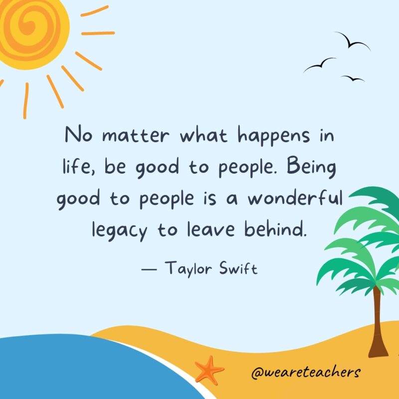 "No matter what happens in life, be good to people. Being good to people is a wonderful legacy to leave behind." — Taylor Swift