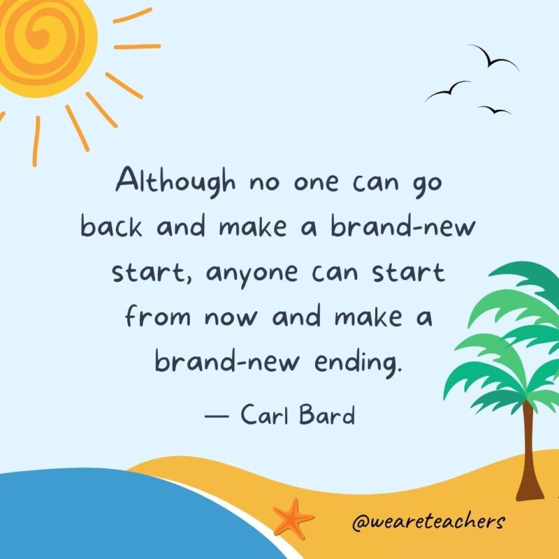 “Although no one can go back and make a brand-new start, anyone can start from now and make a brand-new ending.” - Carl Bard.