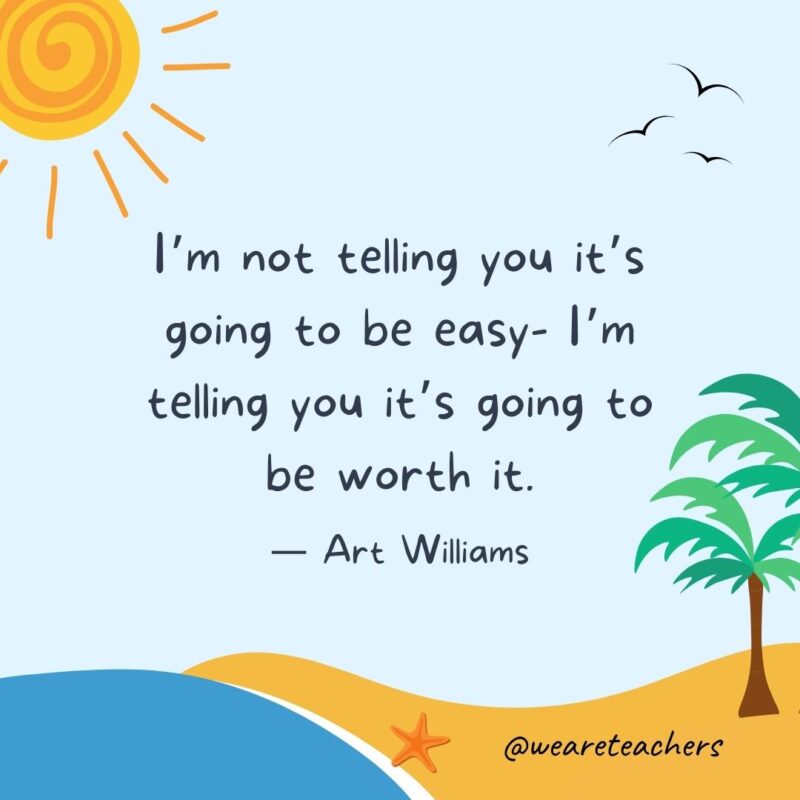 “I’m not telling you it’s going to be easy- I’m telling you it’s going to be worth it.” - Art Williams.