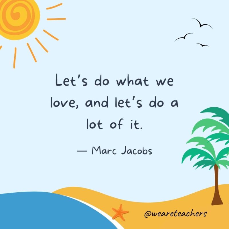 “Let’s do what we love, and let’s do a lot of it.” - Marc Jacobs.