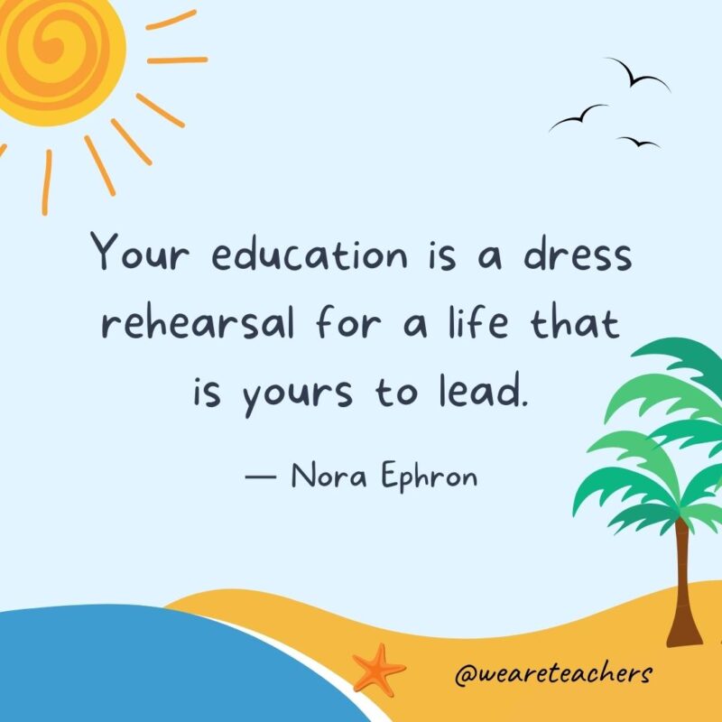 “Your education is a dress rehearsal for a life that is yours to lead.” - Nora Ephron.