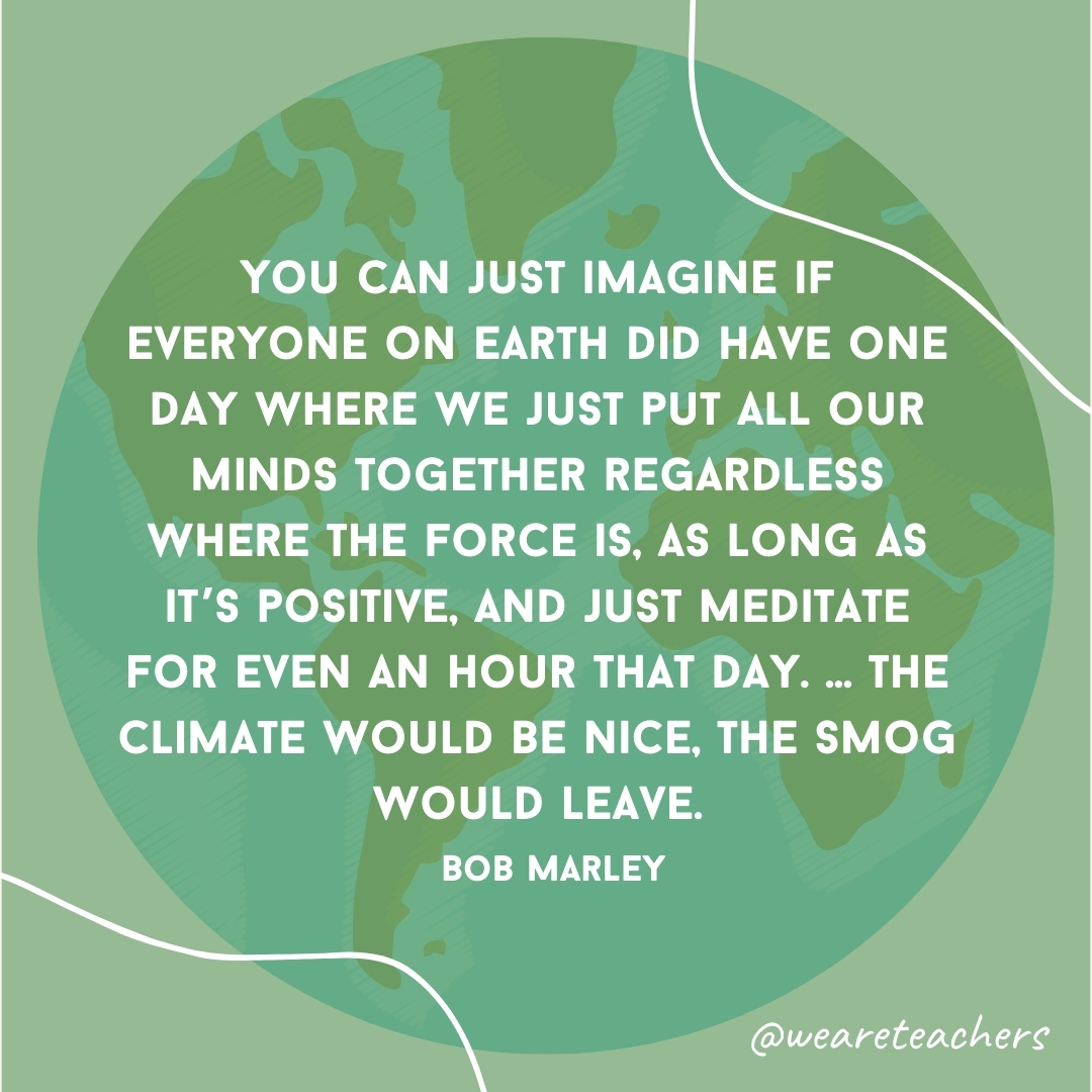 "You can just imagine if everyone on earth did have one day where we just put all our minds together regardless where the force is, as long as it's positive, and just meditate for even a hour that day. ... the climate would be nice, the smog would a leave." — Bob Marley