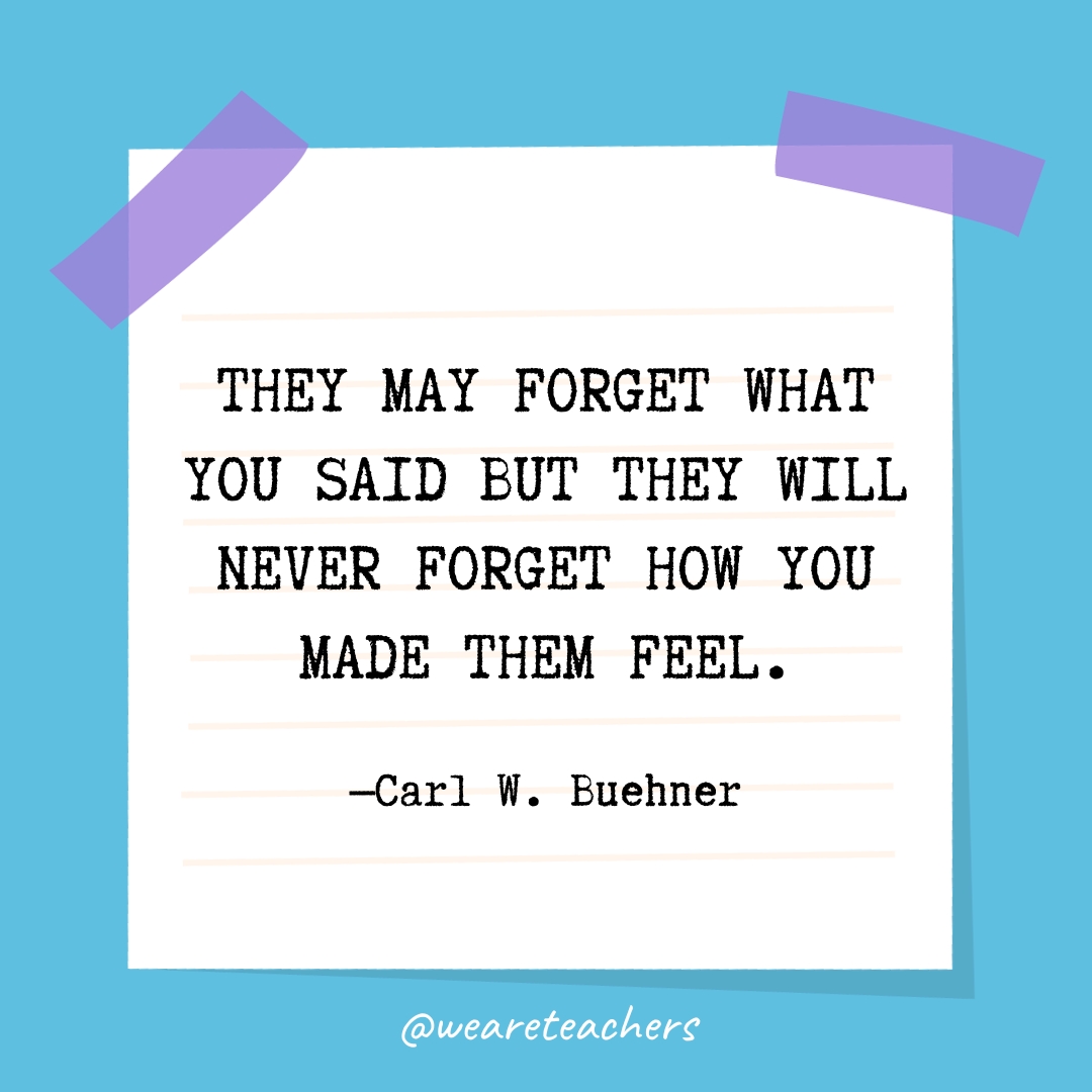 They may forget what you said but they will never forget how you made them feel.