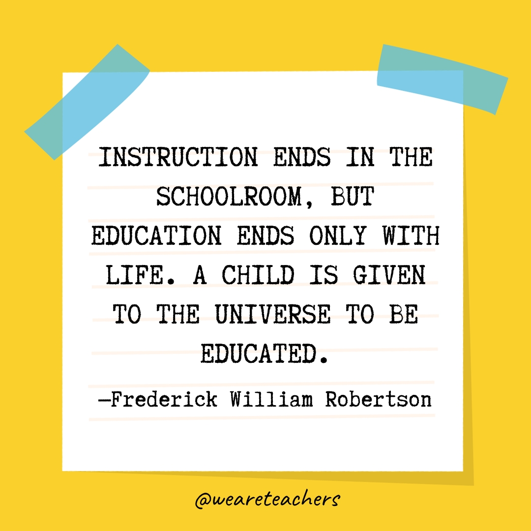 Instruction ends in the schoolroom, but education ends only with life. A child is given to the universe to be educated.- Quotes About Education