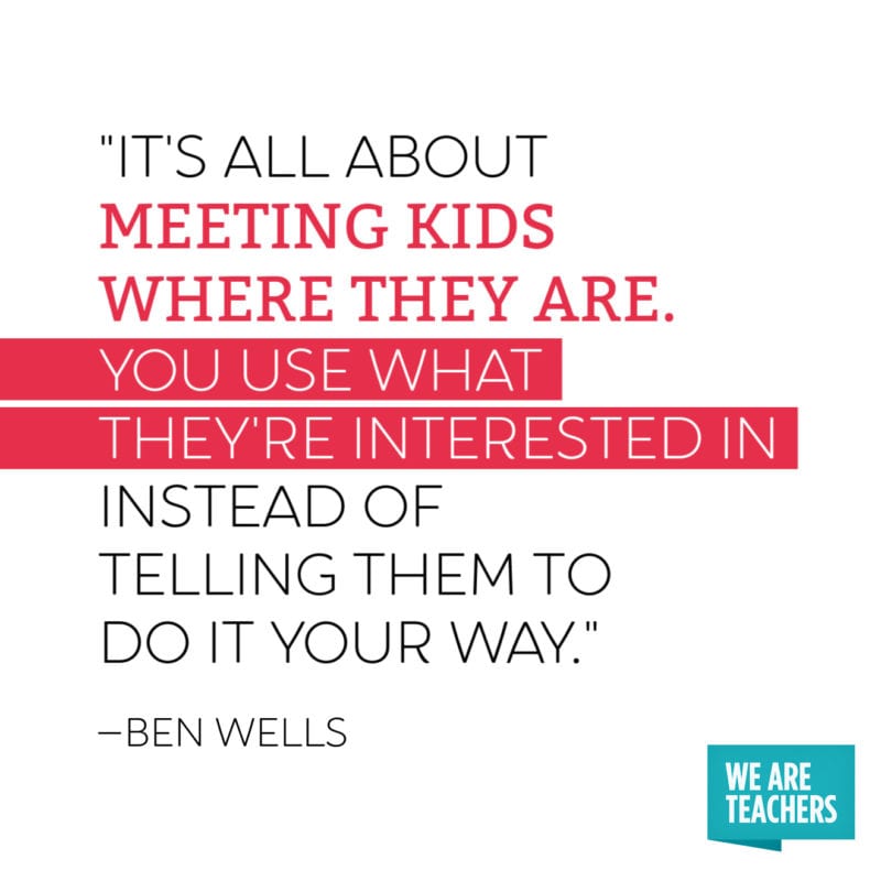 Quote: "It's all about meeting kids where they are. You use what they're interested in instead of telling them to do it your way."