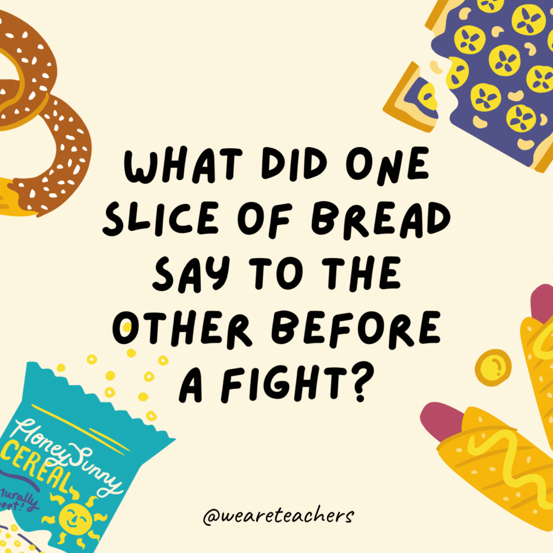 7. What did one slice of bread say to the other before a fight?