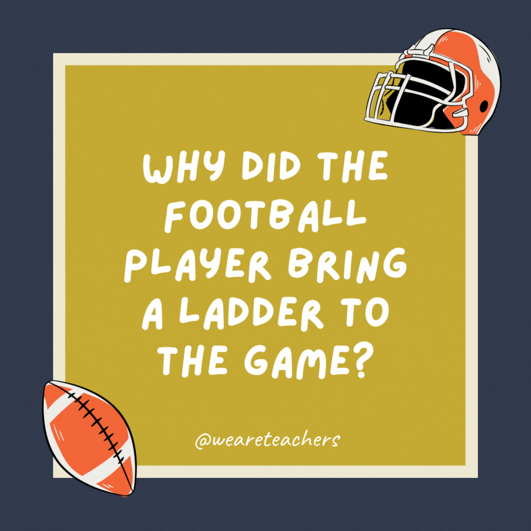 Why did the football player bring a ladder to the game?

He wanted to reach the high score.