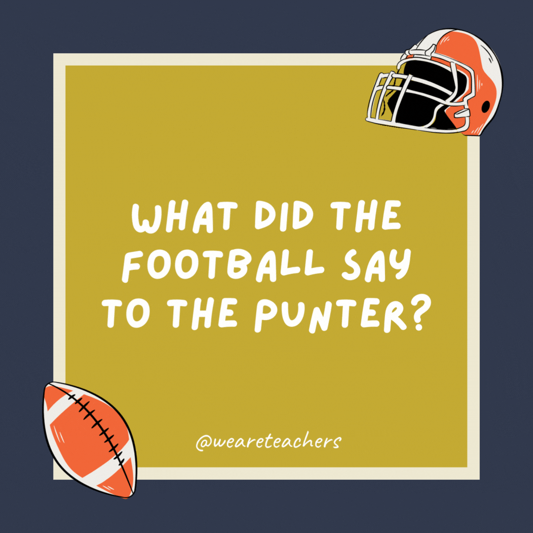 What did the football say to the punter?

I get a kick out of you.