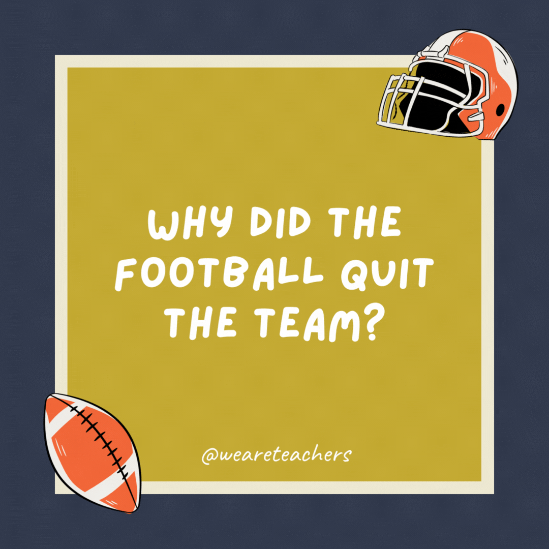 Why did the football quit the team? It was tired of being kicked around.- football jokes