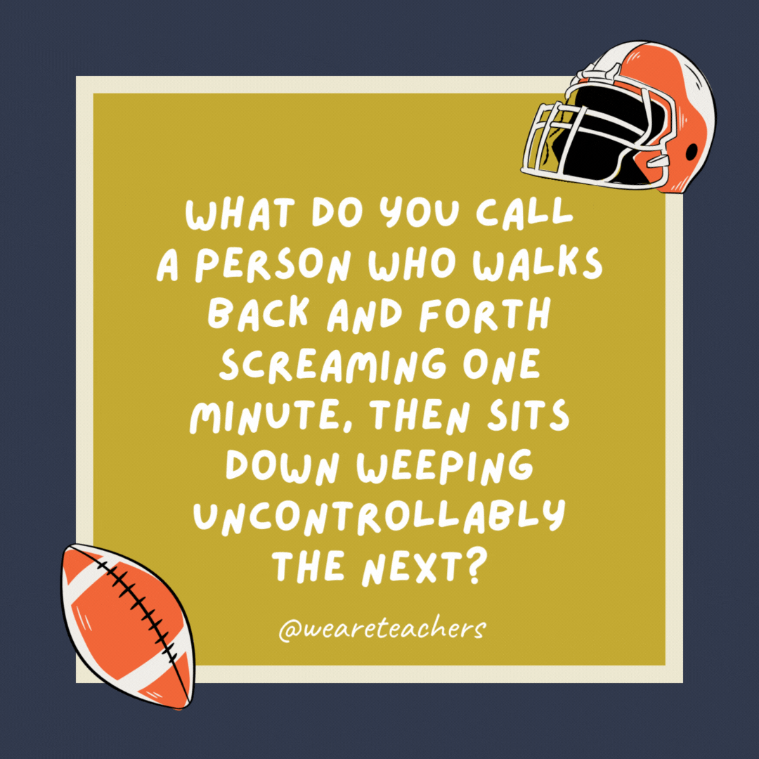 What do you call a person who walks back and forth screaming one minute, then sits down weeping uncontrollably the next?

A football coach.