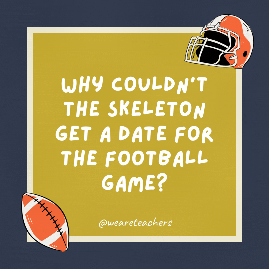 Why couldn’t the skeleton get a date for the football game? Because he had no body to go with.- football jokes