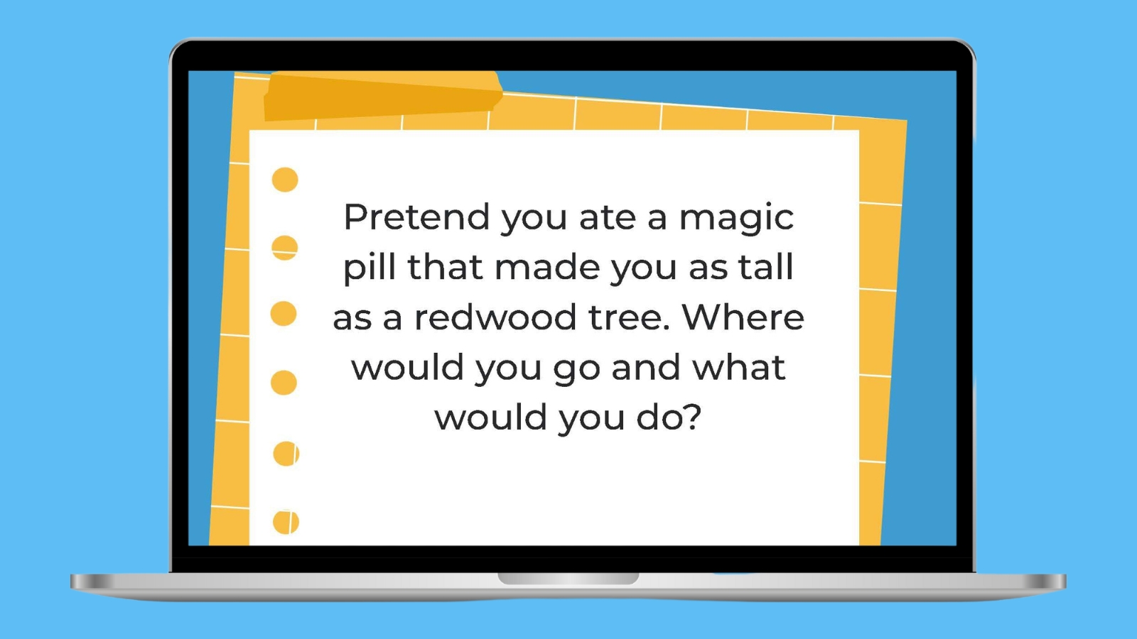 Pretend you ate a magic pill that made you as tall as a redwood tree. Where would you go and what would you do?