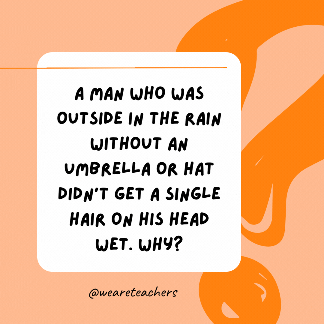 A man who was outside in the rain without an umbrella or hat didn’t get a single hair on his head wet. Why? 

He was bald.