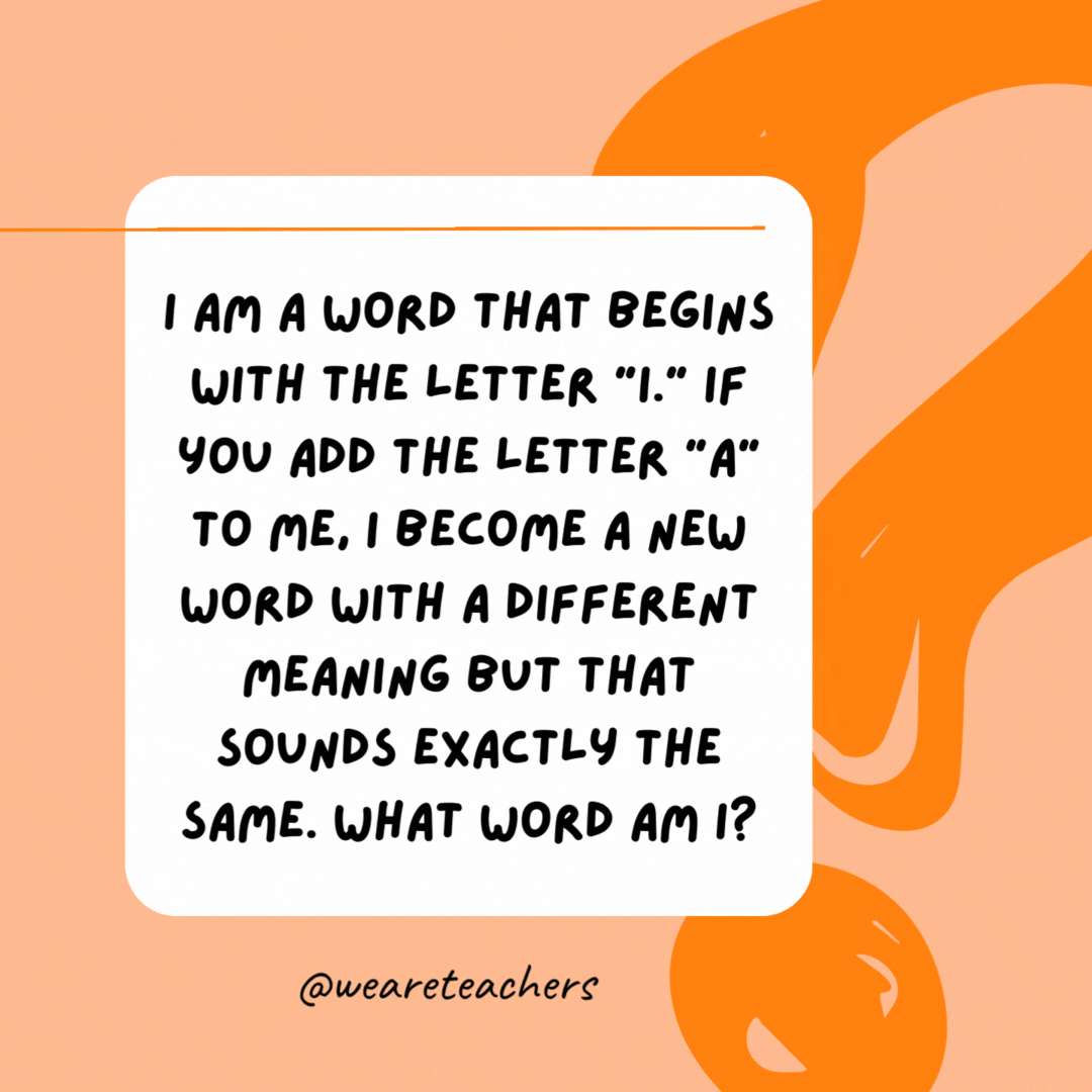 I am a word that begins with the letter “i.” If you add the letter “a” to me, I become a new word with a different meaning but that sounds exactly the same. What word am I? 

Isle (add “a” to make “aisle”).- best funny riddles