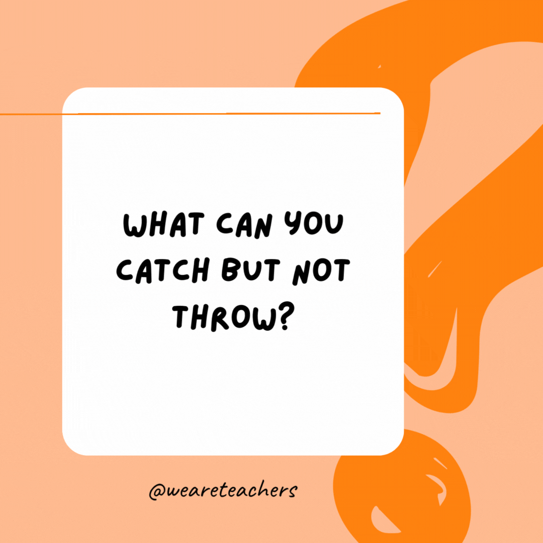 What can you catch but not throw? 

A cold.- best funny riddles