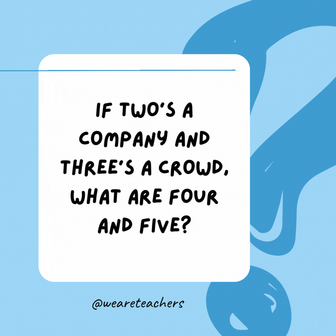 If two’s a company and three’s a crowd, what are four and five? 

Nine!