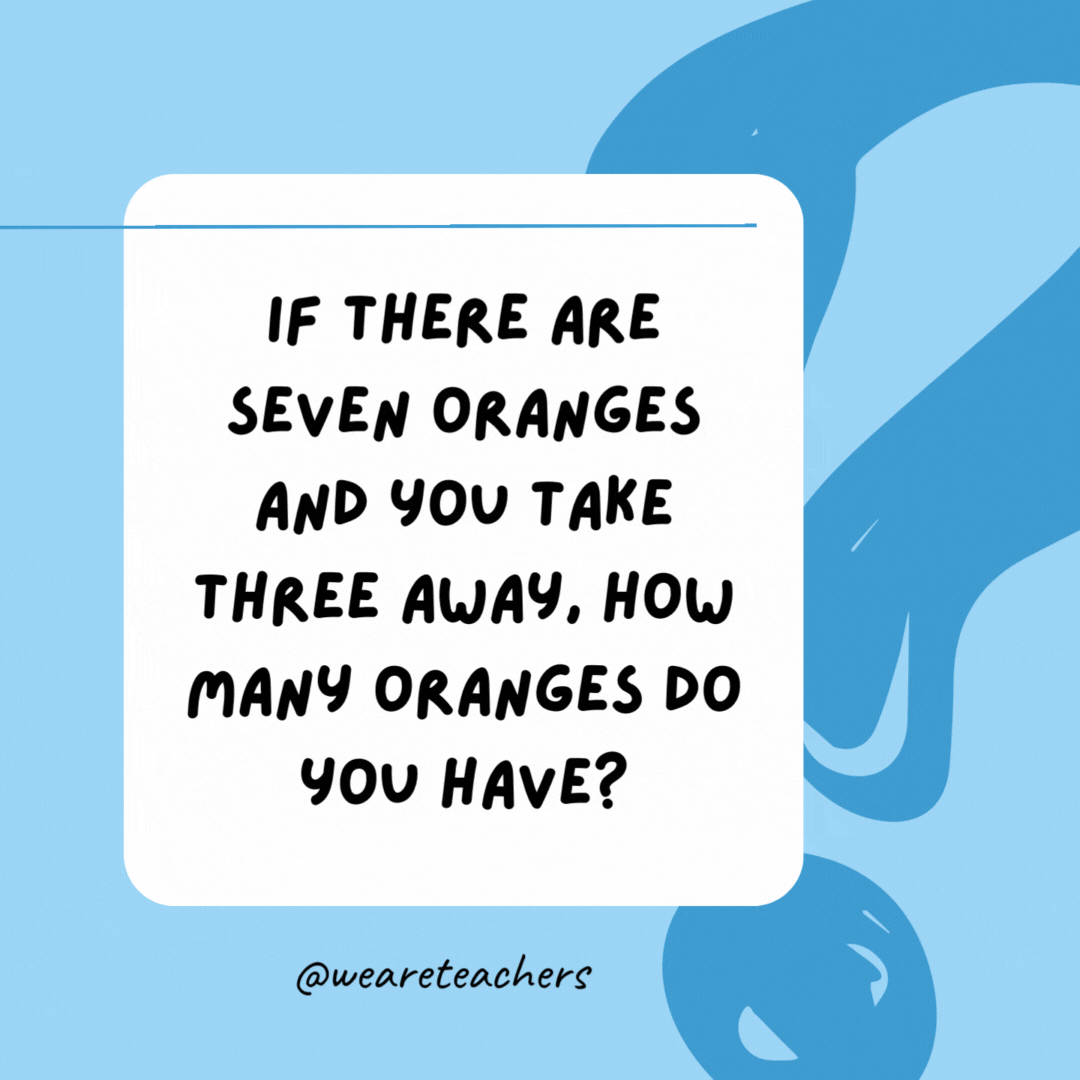 If there are seven oranges and you take three away, how many oranges do you have? 

Three, since that's how many you took.- best funny riddles