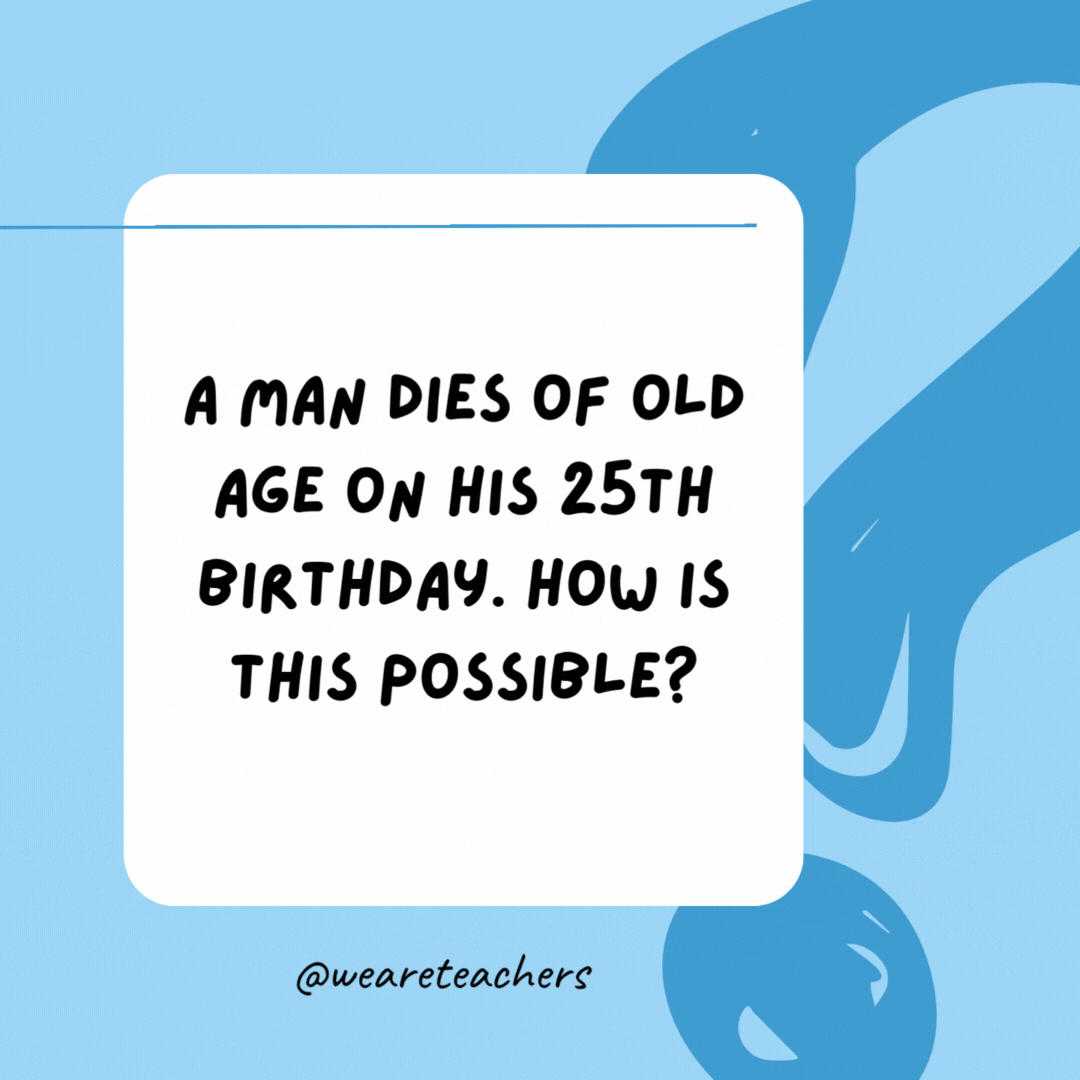 A man dies of old age on his 25th birthday. How is this possible? 

He was born on February 29 (leap year).A man dies of old age on his 25th birthday. How is this possible? 

He was born on February 29 (leap year).