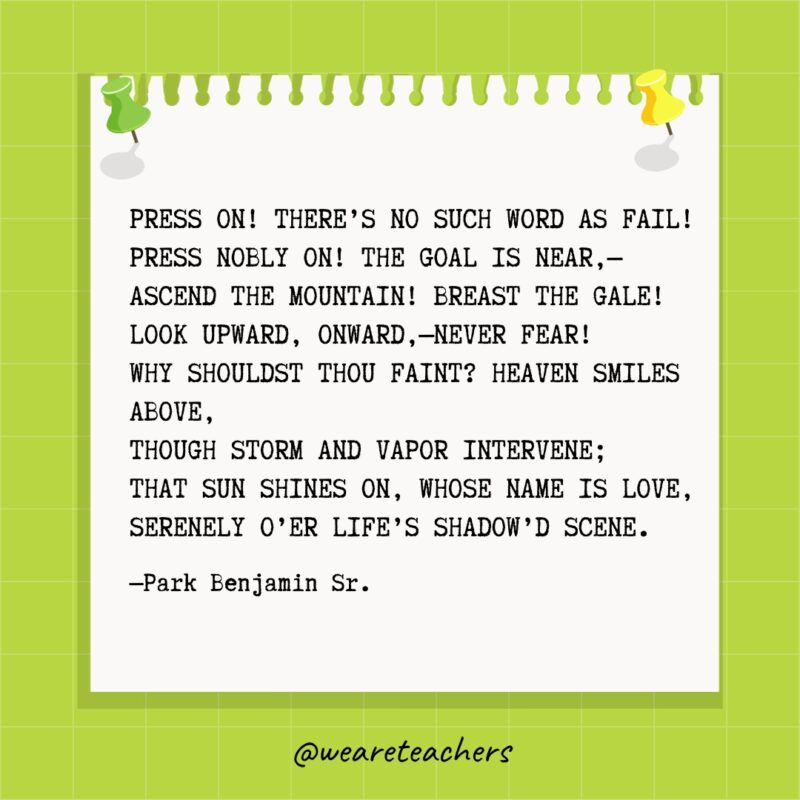 "Press on! there's no such word as fail!
Press nobly on! the goal is near,—
Ascend the mountain! breast the gale!
Look upward, onward,—never fear!
Why shouldst thou faint? Heaven smiles above,
Though storm and vapor intervene;
That sun shines on, whose name is Love,
Serenely o'er Life's shadow'd scene." —Park Benjamin Sr.